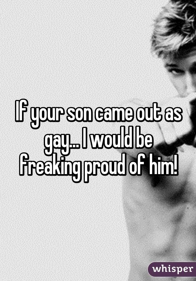 If your son came out as gay... I would be freaking proud of him!