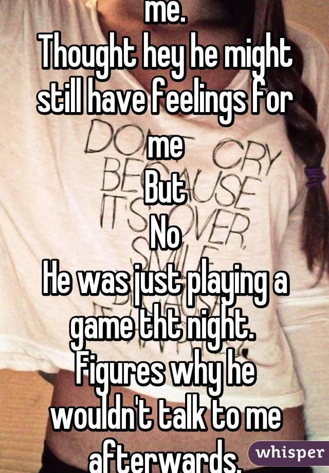 I thought he wanted me.
Thought hey he might still have feelings for me
But
No
He was just playing a game tht night. 
Figures why he wouldn't talk to me afterwards.
Gosh I hate the tears