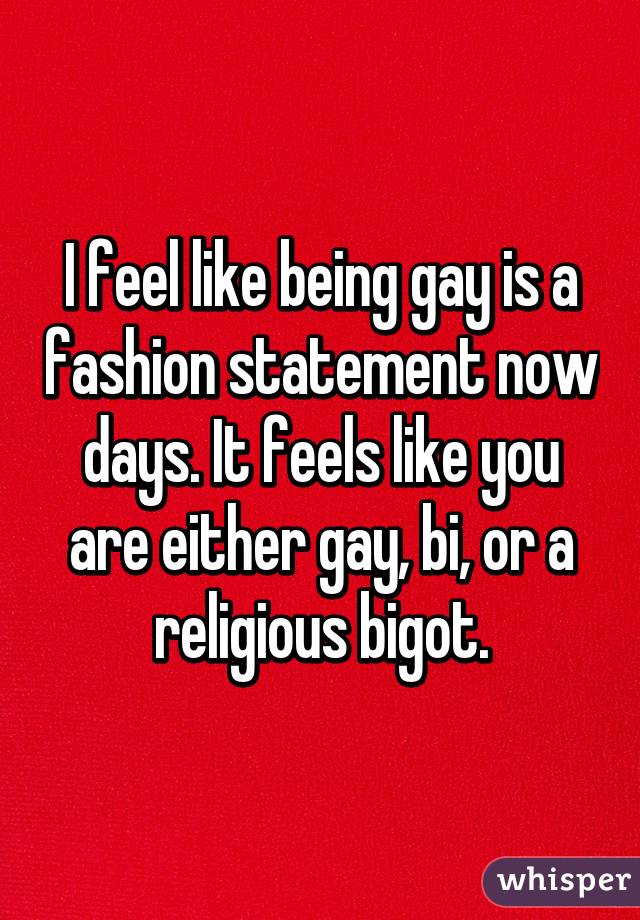 I feel like being gay is a fashion statement now days. It feels like you are either gay, bi, or a religious bigot.