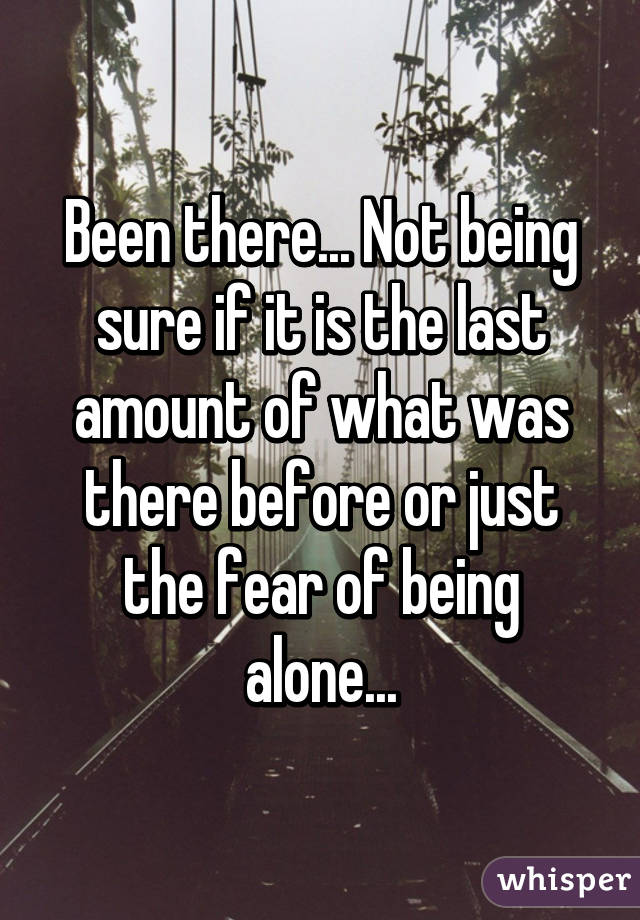 Been there... Not being sure if it is the last amount of what was there before or just the fear of being alone...