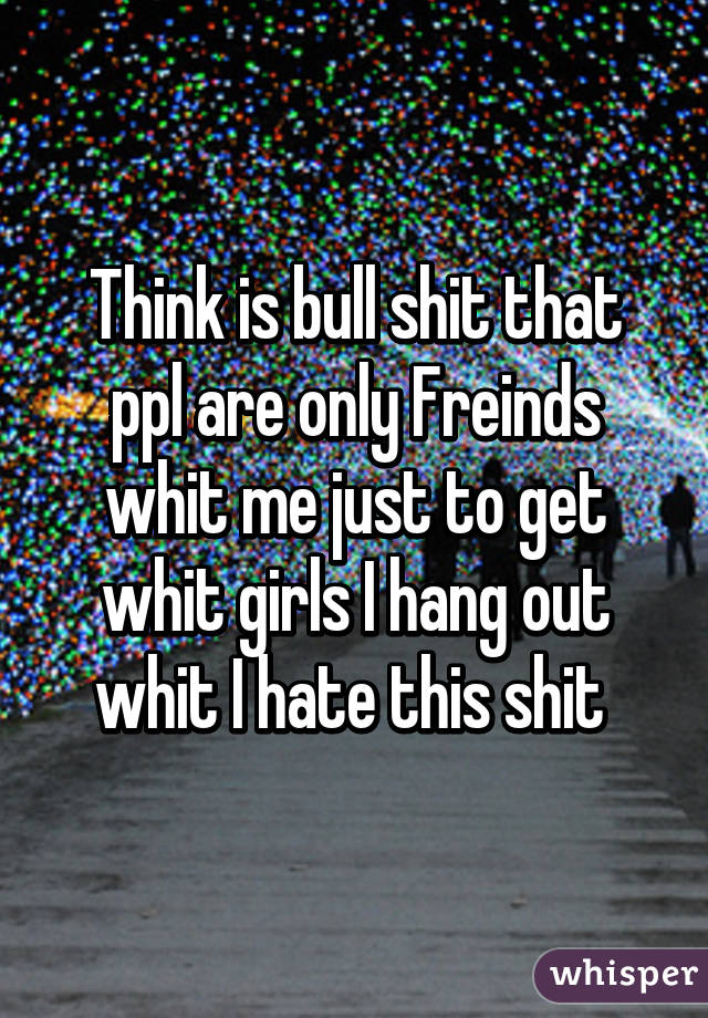 Think is bull shit that ppl are only Freinds whit me just to get whit girls I hang out whit I hate this shit 