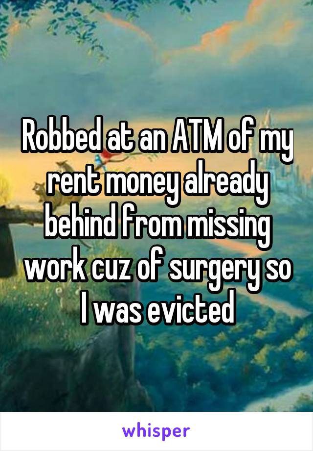 Robbed at an ATM of my rent money already behind from missing work cuz of surgery so I was evicted