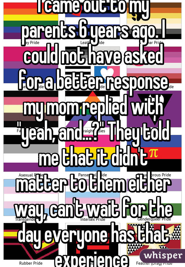 I came out to my parents 6 years ago. I could not have asked for a better response my mom replied with "yeah, and...?" They told me that it didn't matter to them either way, can't wait for the day everyone has that experience 