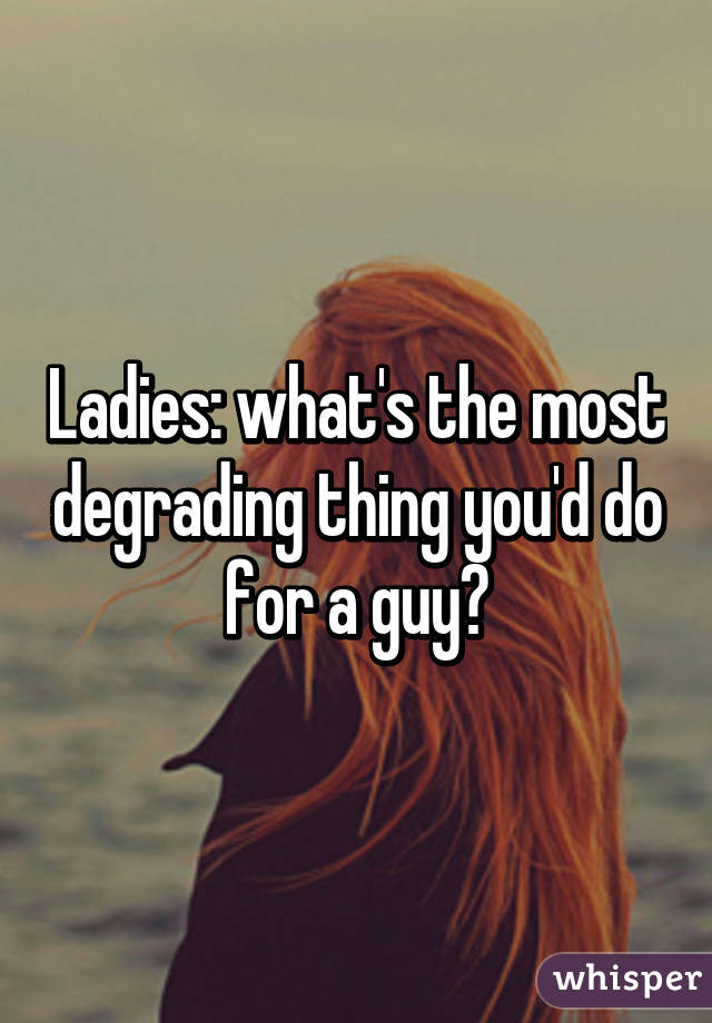 Ladies: what's the most degrading thing you'd do for a guy?