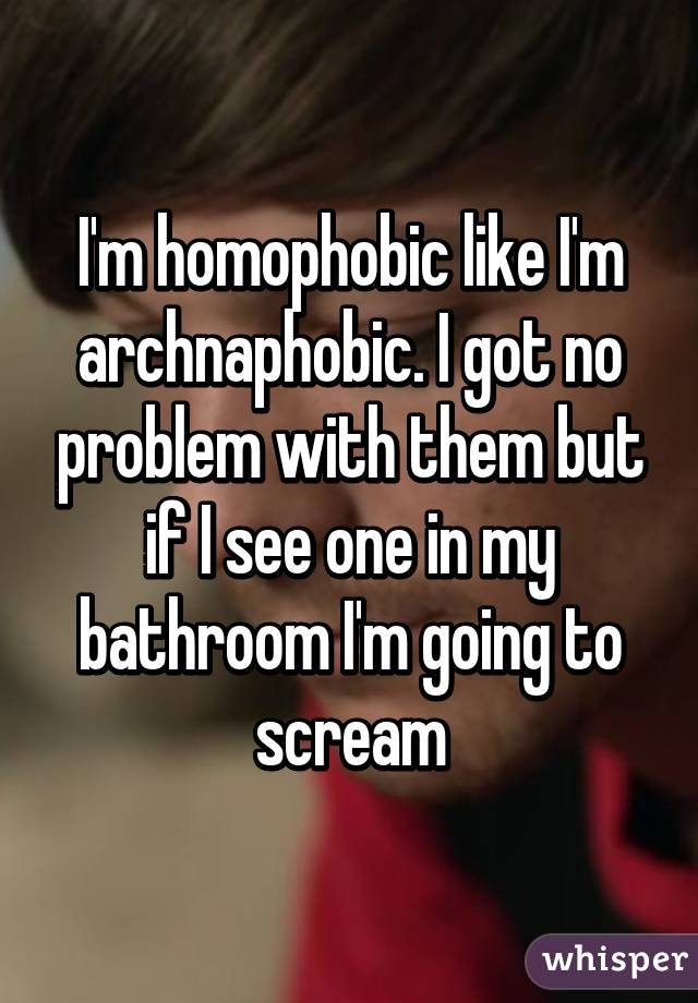 I'm homophobic like I'm archnaphobic. I got no problem with them but if I see one in my bathroom I'm going to scream