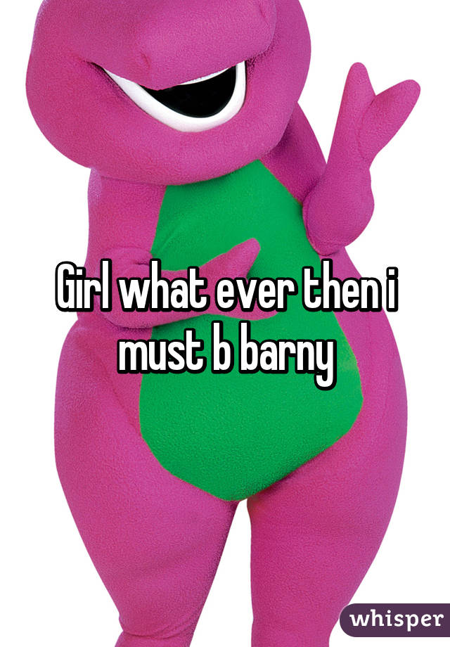 Girl what ever then i must b barny