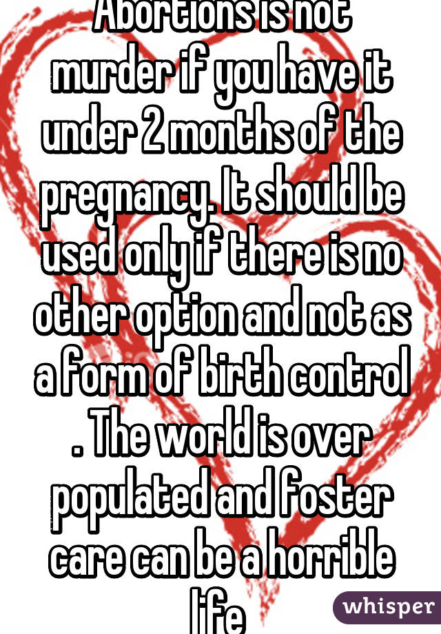 Abortions is not murder if you have it under 2 months of the pregnancy. It should be used only if there is no other option and not as a form of birth control . The world is over populated and foster care can be a horrible life 