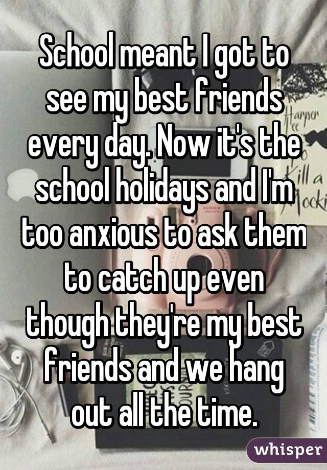 School meant I got to see my best friends every day. Now it's the school holidays and I'm too anxious to ask them to catch up even though they're my best friends and we hang out all the time.