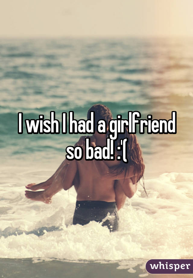 I wish I had a girlfriend so bad! :'(