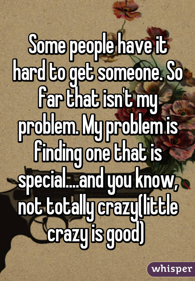 Some people have it hard to get someone. So far that isn't my problem. My problem is finding one that is special....and you know, not totally crazy(little crazy is good) 