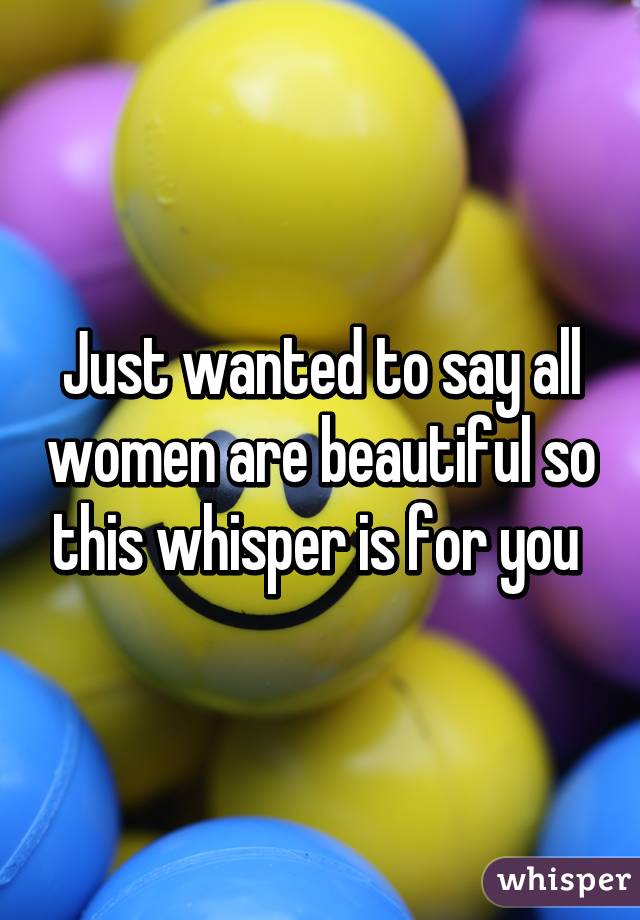 Just wanted to say all women are beautiful so this whisper is for you 