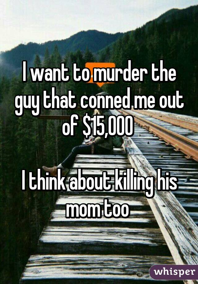 I want to murder the guy that conned me out of $15,000 

I think about killing his mom too 