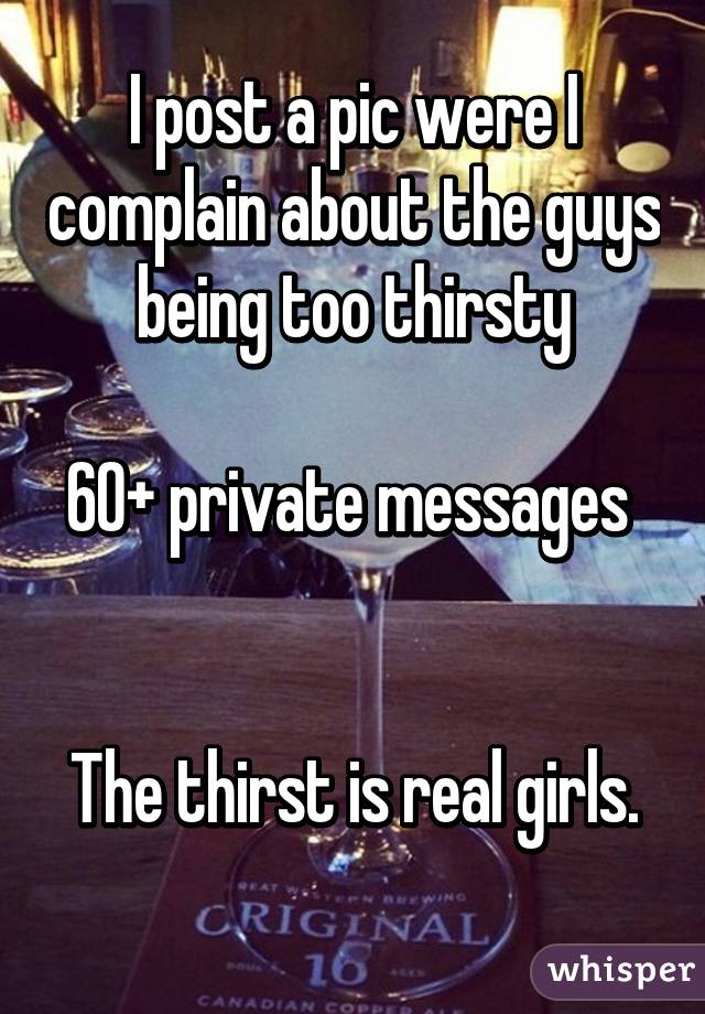 I post a pic were I complain about the guys being too thirsty

60+ private messages 


The thirst is real girls.
