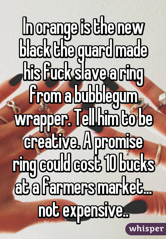In orange is the new black the guard made his fuck slave a ring from a bubblegum wrapper. Tell him to be creative. A promise ring could cost 10 bucks at a farmers market... not expensive..