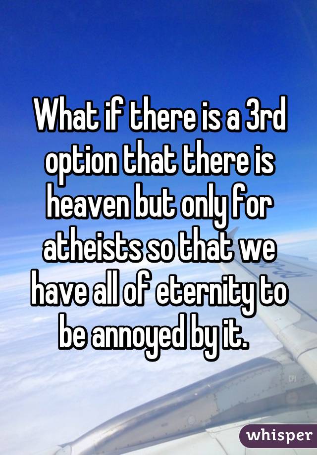 What if there is a 3rd option that there is heaven but only for atheists so that we have all of eternity to be annoyed by it.  