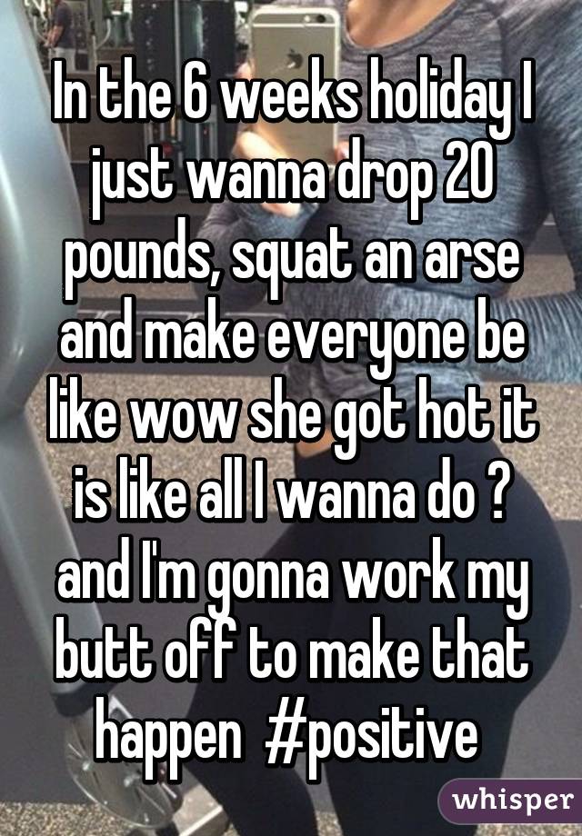 In the 6 weeks holiday I just wanna drop 20 pounds, squat an arse and make everyone be like wow she got hot it is like all I wanna do 😂 and I'm gonna work my butt off to make that happen  #positive 