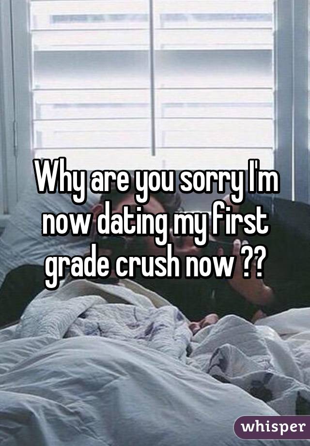 Why are you sorry I'm now dating my first grade crush now 😊😊