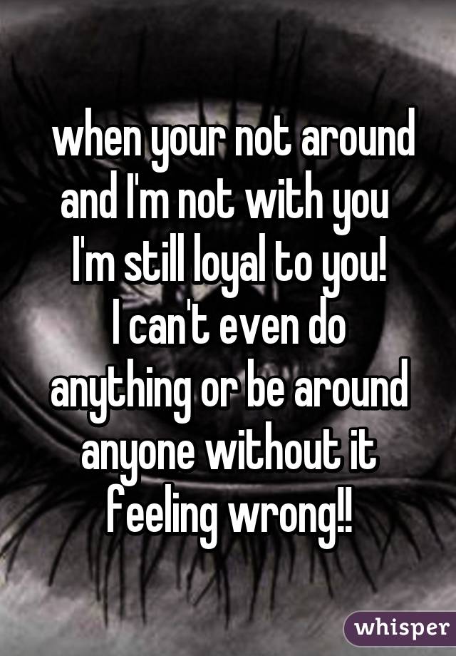  when your not around and I'm not with you 
I'm still loyal to you!
I can't even do anything or be around anyone without it feeling wrong!!