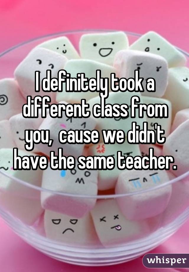 I definitely took a different class from you,  cause we didn't have the same teacher. 