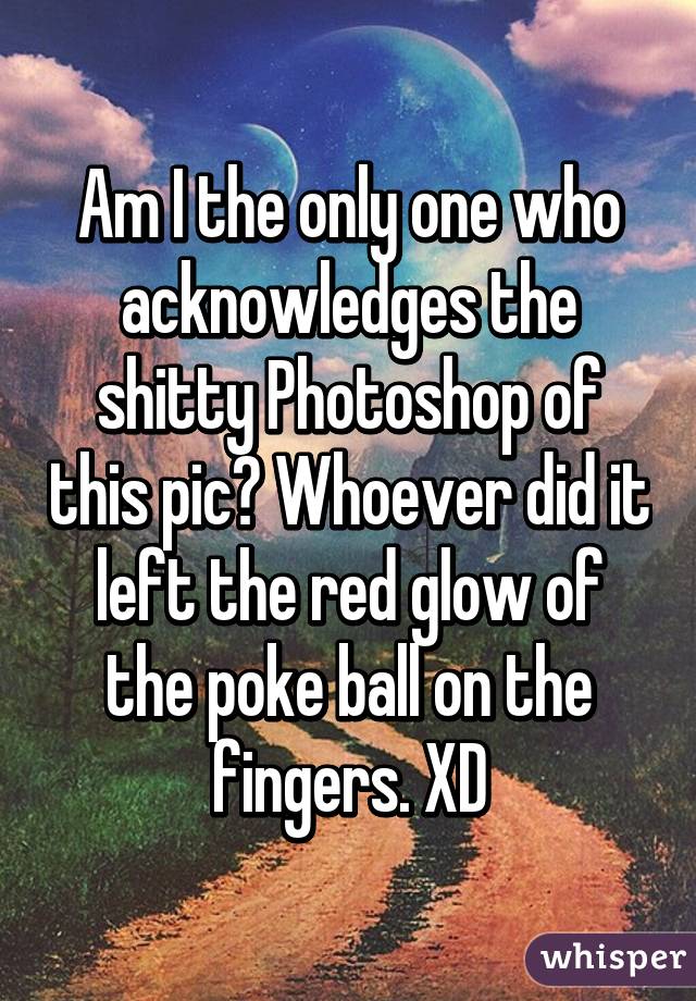 Am I the only one who acknowledges the shitty Photoshop of this pic? Whoever did it left the red glow of the poke ball on the fingers. XD