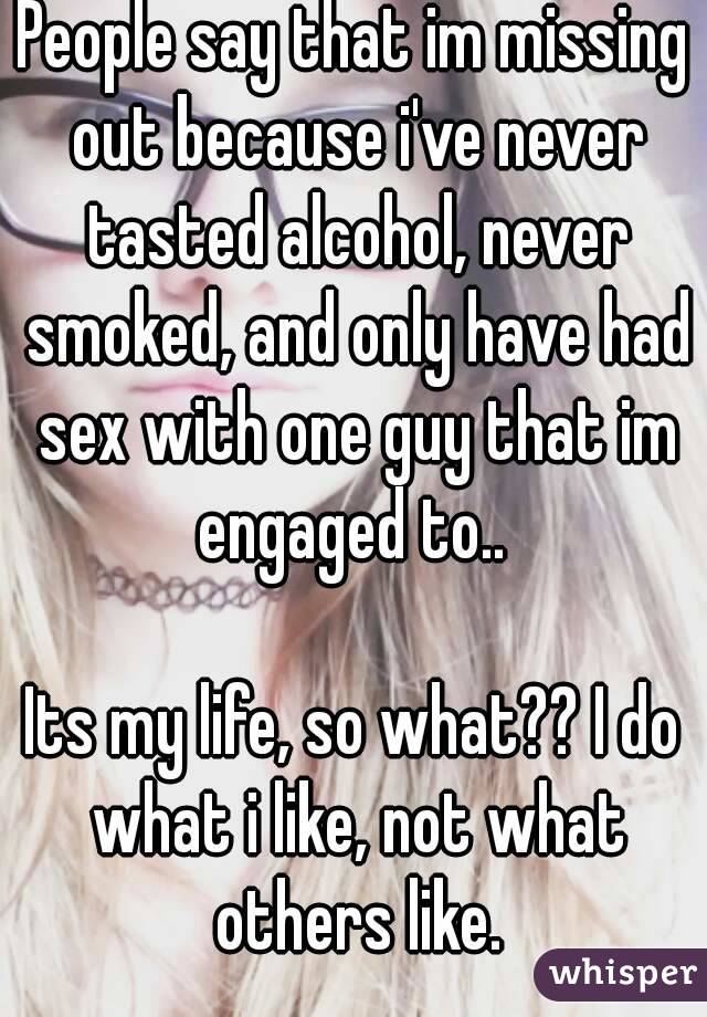 People say that im missing out because i've never tasted alcohol, never smoked, and only have had sex with one guy that im engaged to.. 

Its my life, so what?? I do what i like, not what others like.