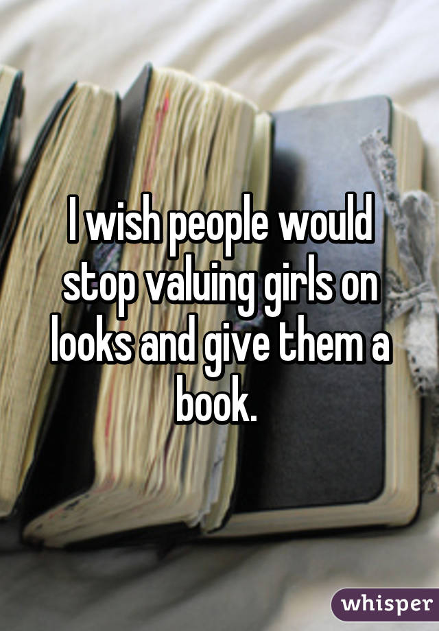 I wish people would stop valuing girls on looks and give them a book. 