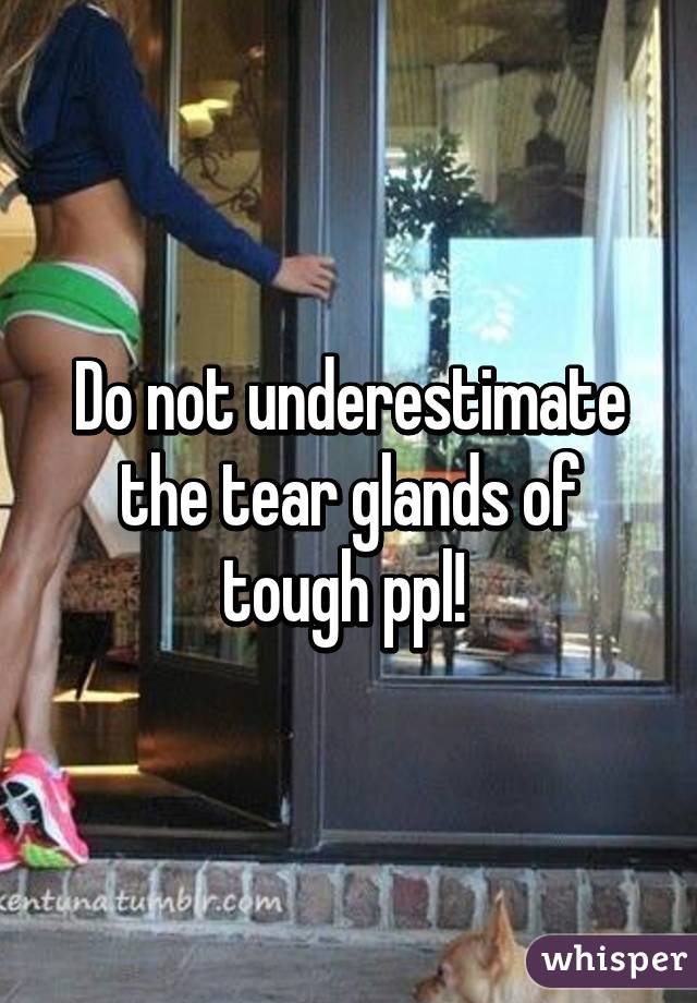 Do not underestimate the tear glands of tough ppl! 