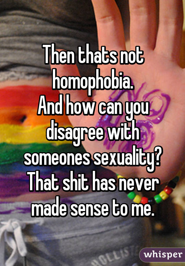 Then thats not homophobia.
And how can you disagree with someones sexuality? That shit has never made sense to me.