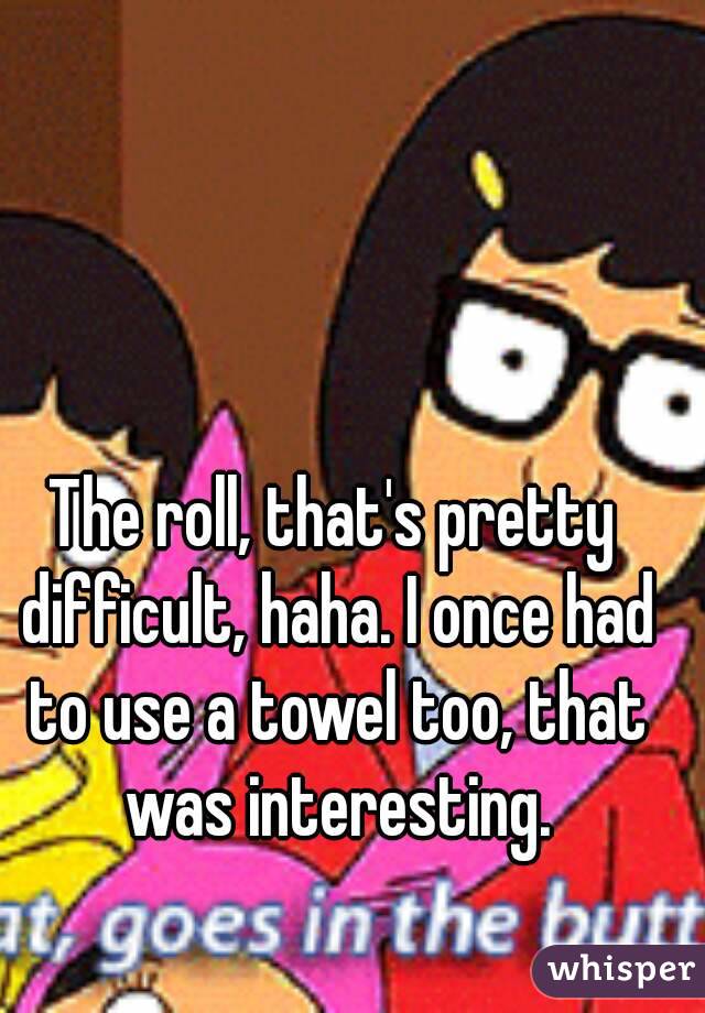 The roll, that's pretty difficult, haha. I once had to use a towel too, that was interesting.