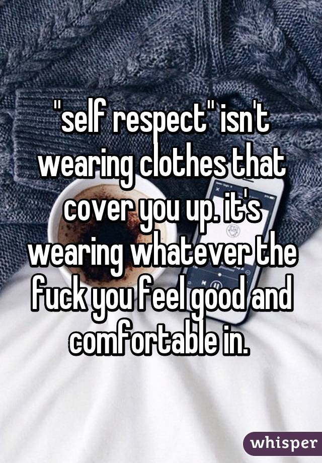 "self respect" isn't wearing clothes that cover you up. it's wearing whatever the fuck you feel good and comfortable in. 