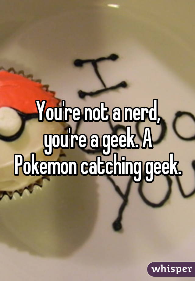 You're not a nerd, you're a geek. A Pokemon catching geek.