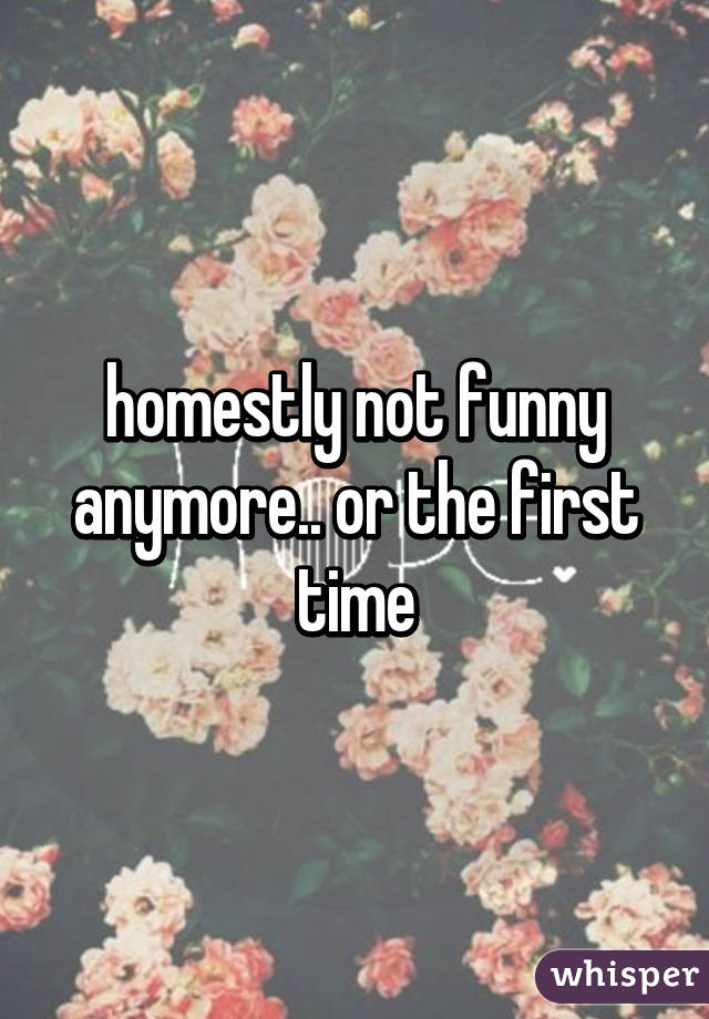 homestly not funny anymore.. or the first time