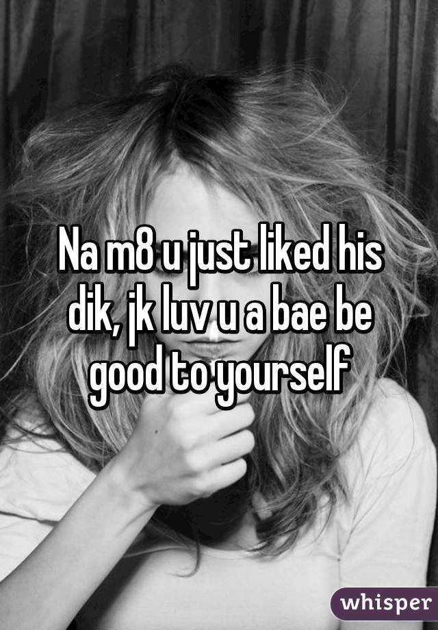 Na m8 u just liked his dik, jk luv u a bae be good to yourself