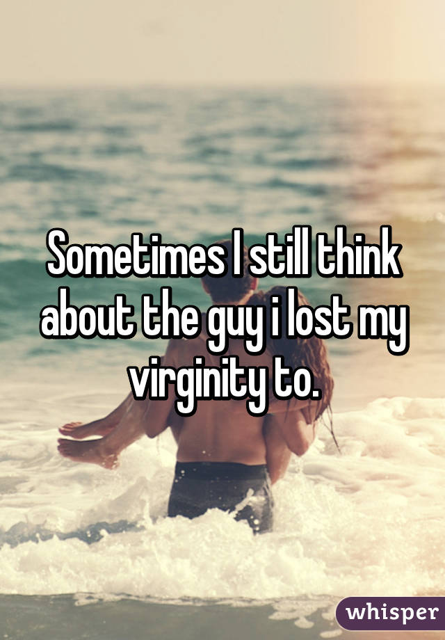 Sometimes I still think about the guy i lost my virginity to.