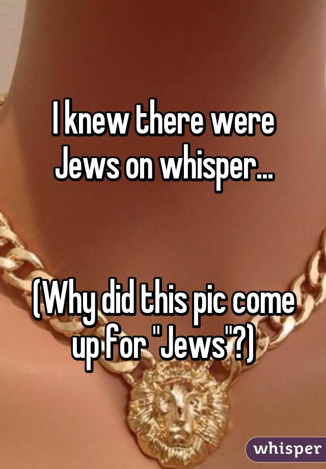 I knew there were Jews on whisper...


(Why did this pic come up for "Jews"?)