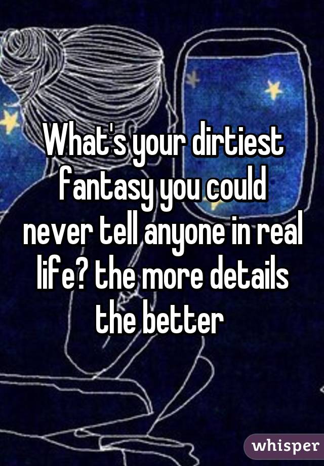 What's your dirtiest fantasy you could never tell anyone in real life? the more details the better 