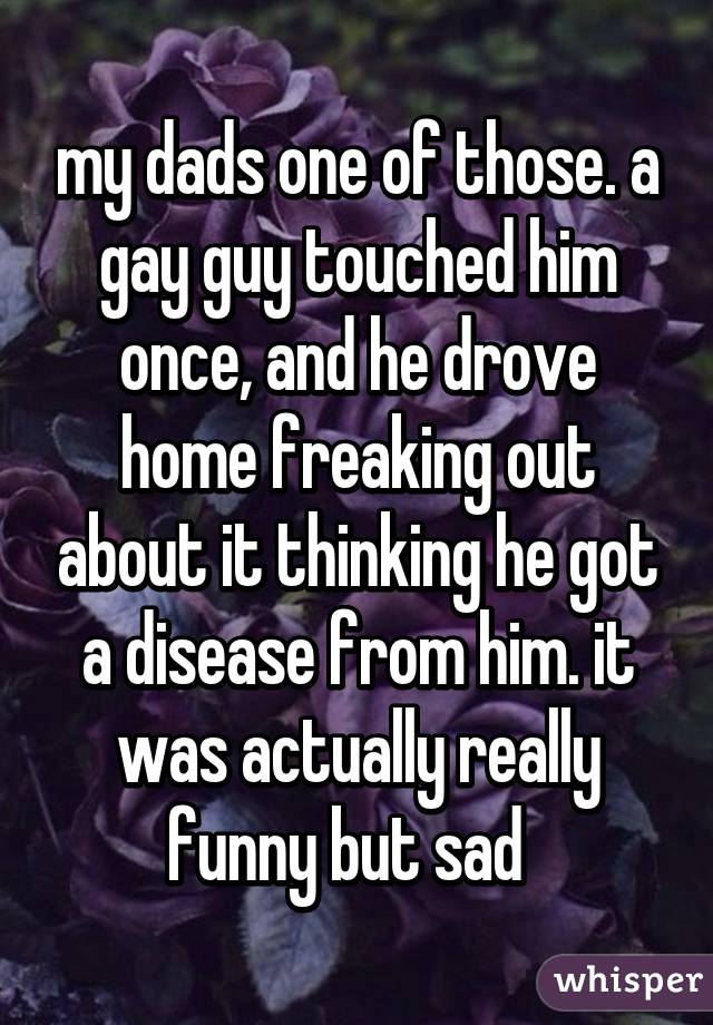 my dads one of those. a gay guy touched him once, and he drove home freaking out about it thinking he got a disease from him. it was actually really funny but sad  