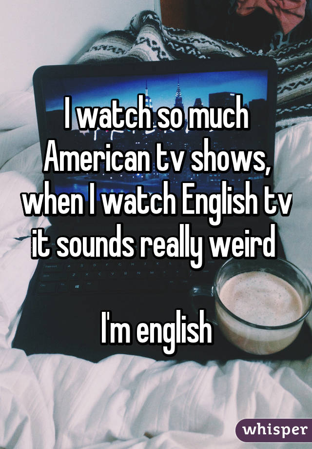 I watch so much American tv shows, when I watch English tv it sounds really weird 

I'm english
