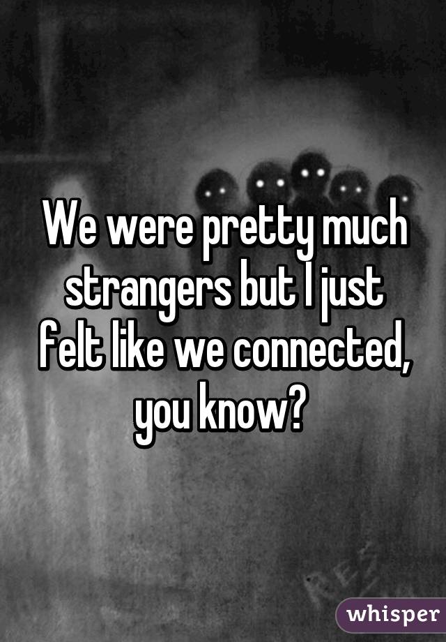 We were pretty much strangers but I just felt like we connected, you know? 