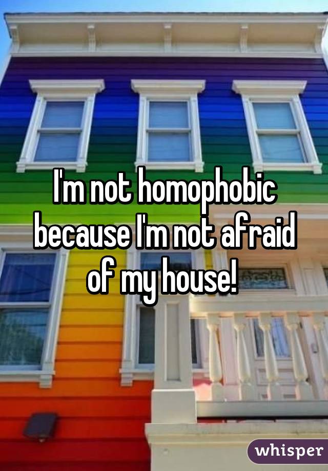 I'm not homophobic because I'm not afraid of my house! 