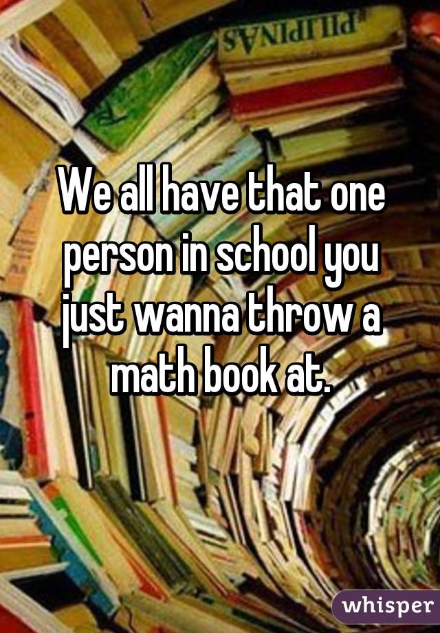 We all have that one person in school you just wanna throw a math book at.
