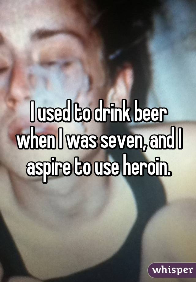 I used to drink beer when I was seven, and I aspire to use heroin.