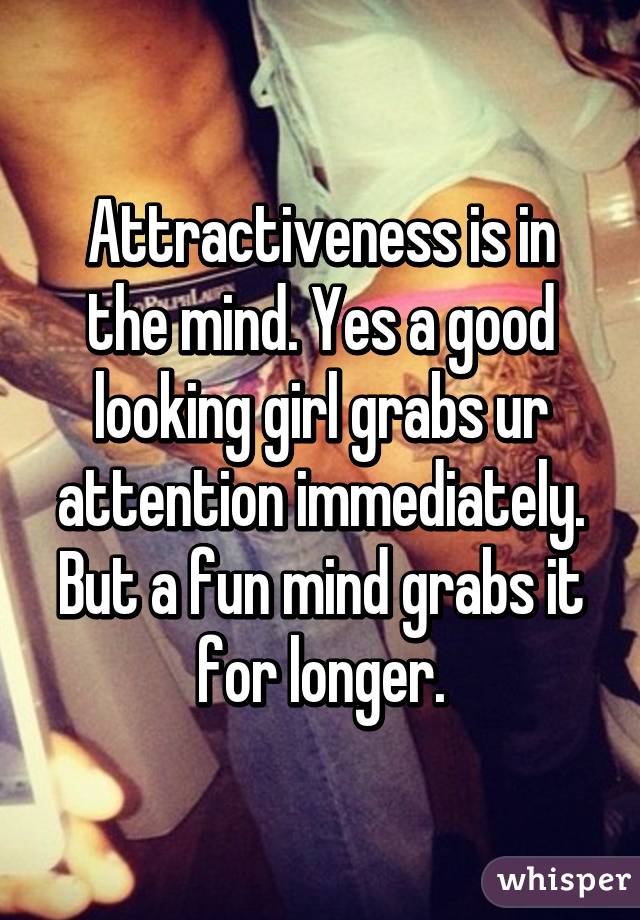 Attractiveness is in the mind. Yes a good looking girl grabs ur attention immediately. But a fun mind grabs it for longer.