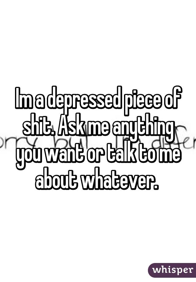 Im a depressed piece of shit. Ask me anything you want or talk to me about whatever. 