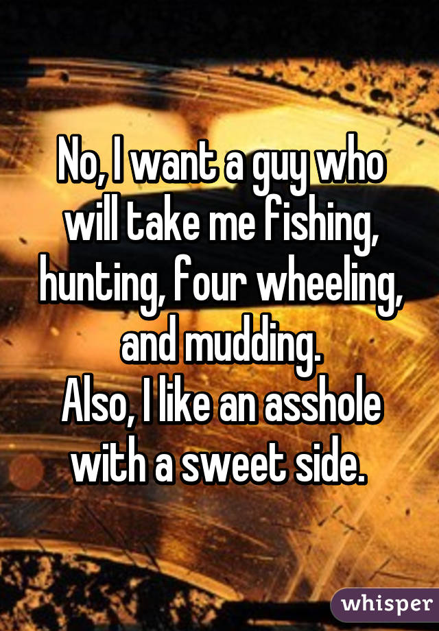 No, I want a guy who will take me fishing, hunting, four wheeling, and mudding.
Also, I like an asshole with a sweet side. 