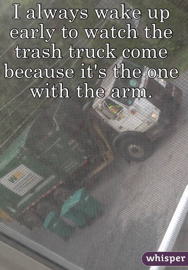 I always wake up early to watch the trash truck come because it's the one with the arm. 