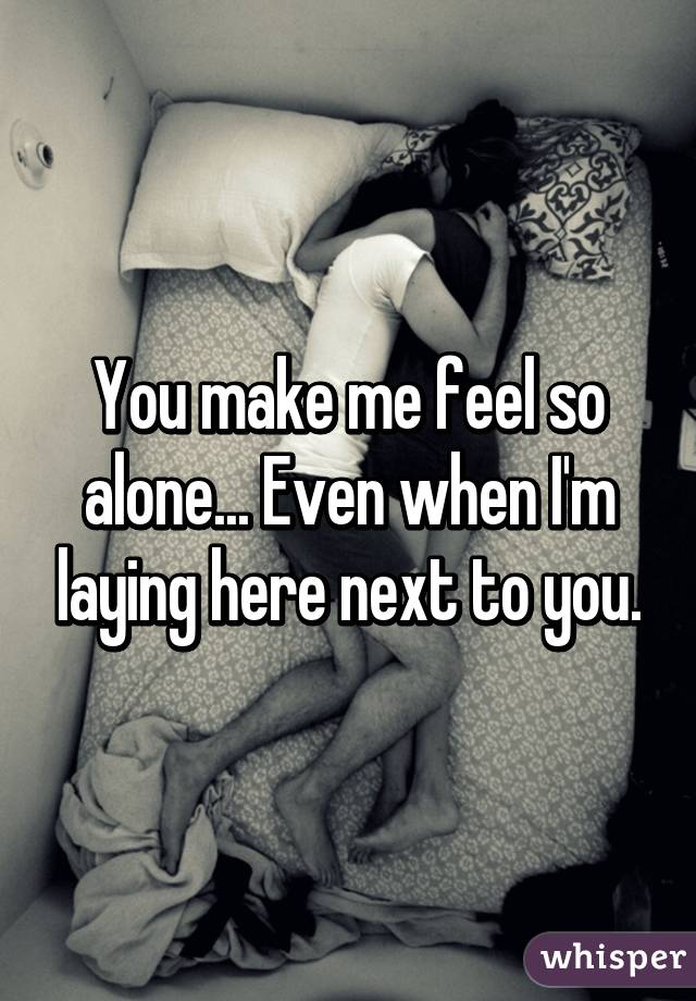 You make me feel so alone... Even when I'm laying here next to you.