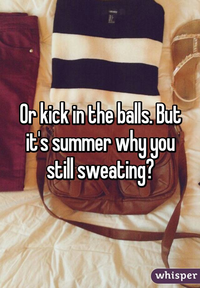 Or kick in the balls. But it's summer why you still sweating?