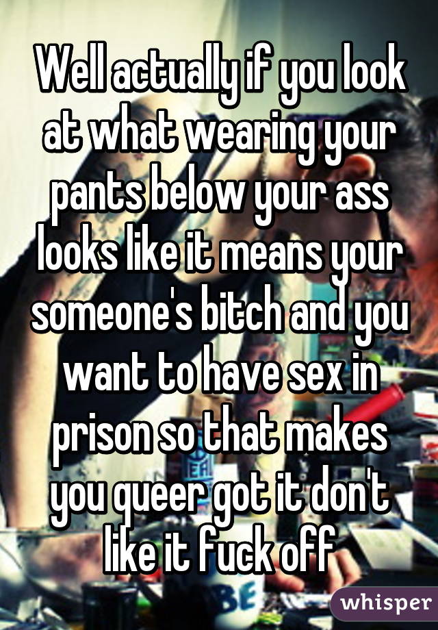 Well actually if you look at what wearing your pants below your ass looks like it means your someone's bitch and you want to have sex in prison so that makes you queer got it don't like it fuck off