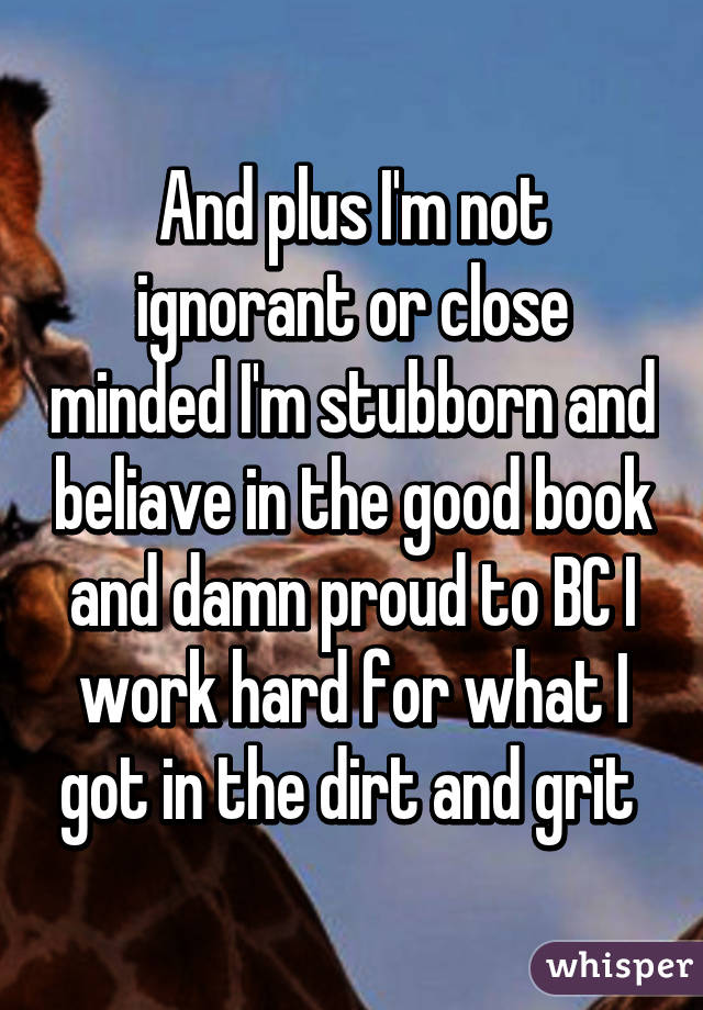 And plus I'm not ignorant or close minded I'm stubborn and beliave in the good book and damn proud to BC I work hard for what I got in the dirt and grit 